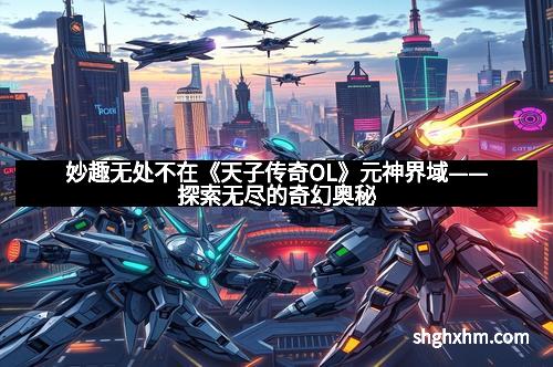 妙趣无处不在《天子传奇OL》元神界域——探索无尽的奇幻奥秘